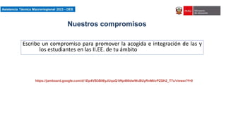 Asistencia Técnica Macroregional 2023-DES
Nuestros compromisos
Escribe un compromiso para promover la acogida e integración de las y
los estudiantes en las II.EE. de tu ámbito
https://jamboard.google.com/d/1Dp4VB3B96yJUqoQ1Wp480dwWcBUyRnMtivPZSH2_T7c/viewer?f=0
 