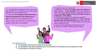 E: (…) ¿Crees que hay diferencias entre lo que haces
para aprender en la escuela y lo que haces para
aprender en tu casa o por diversión?
P: Creo que sí. En el colegio es mucho más serio y
tienes que aprenderlo con los métodos que te
dan. En tu casa, con las enseñanzas que tus
padres te dan, y por ahí decían con tus intuiciones
propias. Mujer (4to, Cusco urbano)
“E: ¿Cuáles serían estas diferencias?
P: ¿Diferencias? Porque en el colegio tienes que tomarlo en
serio, aprender... no por diversión, tienes que tomarlo en
serio y tienes que aprender porque es como que, igual te va
ayudar. En cambio, cuando es más por diversión es como si
te saliera así... de la champa.
E: ¿Y porque en el colegio no se aprende por diversión?
P: Porque lo del colegio te va a servir, en cambio, lo de por
diversión sería, sería sólo divertirte porque al final, al fin y al
cabo, es lo que vas a hacer... se puede repetir, pero como que
eso no lo tomas en serio.
E: O sea, ¿esto de aprendizaje por diversión no sirve?
P: Sirve, pero no tanto.” Hombre (2do, Lima Norte)
Los adolescentes
• No entienden del todo la función de la escuela.
• La escuela es más para acreditar pero no acompaña la formación de un proyecto de vida.
• La escuela es más para el futuro
Asistencia Técnica Macrorregional 2023-DES
 