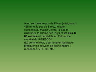 Avec son célèbre puy de Dôme (atteignant 1
465 m) et le puy de Sancy, le point
culminant du Massif Central (1 886 m
d’altitude), la chaîne des Puys et ses plus de
80 volcans est candidate au Patrimoine
mondial de l’UNESCO !
Été comme hiver, c’est l’endroit idéal pour
pratiquer les activités de pleine nature :
randonnée, VTT, ski, etc.
 