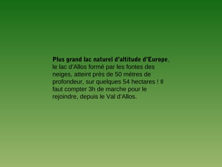 Plus grand lac naturel d’altitude d’Europe,
le lac d’Allos formé par les fontes des
neiges, atteint près de 50 mètres de
profondeur, sur quelques 54 hectares ! Il
faut compter 3h de marche pour le
rejoindre, depuis le Val d’Allos.
 