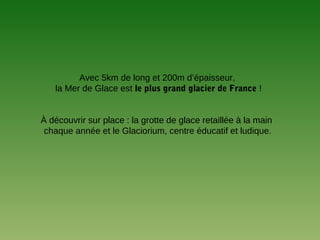 Avec 5km de long et 200m d’épaisseur,
la Mer de Glace est le plus grand glacier de France !
À découvrir sur place : la grotte de glace retaillée à la main
chaque année et le Glaciorium, centre éducatif et ludique.
 