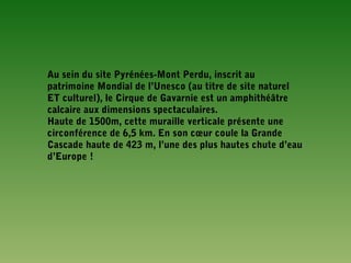 Au sein du site Pyrénées-Mont Perdu, inscrit au
patrimoine Mondial de l’Unesco (au titre de site naturel
ET culturel), le Cirque de Gavarnie est un amphithéâtre
calcaire aux dimensions spectaculaires.
Haute de 1500m, cette muraille verticale présente une
circonférence de 6,5 km. En son cœur coule la Grande
Cascade haute de 423 m, l’une des plus hautes chute d’eau
d’Europe !
 
