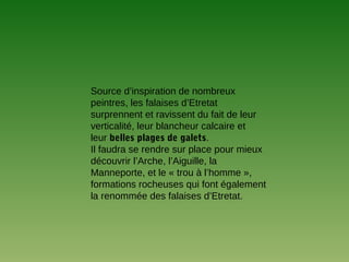 Source d’inspiration de nombreux
peintres, les falaises d’Etretat
surprennent et ravissent du fait de leur
verticalité, leur blancheur calcaire et
leur belles plages de galets.
Il faudra se rendre sur place pour mieux
découvrir l’Arche, l’Aiguille, la
Manneporte, et le « trou à l’homme »,
formations rocheuses qui font également
la renommée des falaises d’Etretat.
 