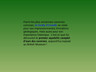 Parmi les plus anciennes cavernes
connues, la Grotte d’Osselle se visite
pour ses impressionnantes formations
géologiques, mais aussi pour son
importance historique : c’est ici que fut
découvert le premier squelette complet
d’ours des cavernes, aujourd’hui exposé
au British Museum !
 