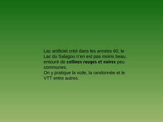 Lac artificiel créé dans les années 60, le
Lac du Salagou n’en est pas moins beau,
entouré de collines rouges et noires peu
communes.
On y pratique la voile, la randonnée et le
VTT entre autres.
 