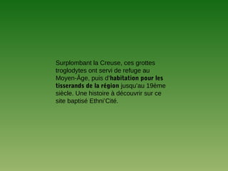 Surplombant la Creuse, ces grottes
troglodytes ont servi de refuge au
Moyen-Âge, puis d’habitation pour les
tisserands de la région jusqu’au 19ème
siècle. Une histoire à découvrir sur ce
site baptisé Ethni’Cité.
 
