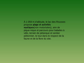 À 1 059 m d’altitude, le lac des Rousses
propose plage et activités
nautiques(non motorisées), aire de
pique-nique et parcours pour balades à
vélo, terrain de pétanque et sentier
piétonnier, le tout dans le respect de la
faune et de la flore du site.
 