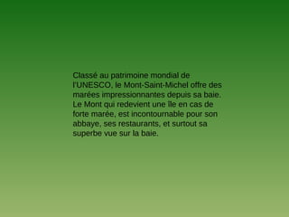 Classé au patrimoine mondial de
l’UNESCO, le Mont-Saint-Michel offre des
marées impressionnantes depuis sa baie.
Le Mont qui redevient une île en cas de
forte marée, est incontournable pour son
abbaye, ses restaurants, et surtout sa
superbe vue sur la baie.
 