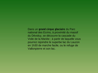 Dans un grand cirque glaciaire du Parc
national des Ecrins, à proximité du massif
du Dévoluy, se découvre la cascade du
Voile de la Mariée ; à partir de laquelle vous
pourrez rejoindre le superbe lac du Lauzon
en 1h30 de marche facile, ou le refuge de
Vallonpierre et son lac.
 