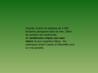 Grande chaîne de falaises de 4 000
hectares plongeant dans la mer, 20km
de sentiers de randonnée,
de nombreuses criques aux eaux
claires et aux superbes bleus : les
calanques entre Cassis et Marseille sont
un vrai paradis.
 