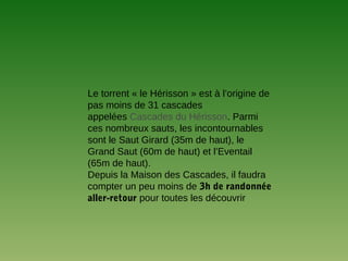 Le torrent « le Hérisson » est à l’origine de
pas moins de 31 cascades
appelées Cascades du Hérisson. Parmi
ces nombreux sauts, les incontournables
sont le Saut Girard (35m de haut), le
Grand Saut (60m de haut) et l’Eventail
(65m de haut).
Depuis la Maison des Cascades, il faudra
compter un peu moins de 3h de randonnée
aller-retour pour toutes les découvrir
 