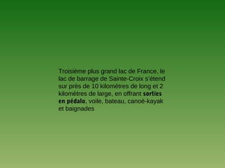 Troisième plus grand lac de France, le
lac de barrage de Sainte-Croix s’étend
sur près de 10 kilomètres de long et 2
kilomètres de large, en offrant sorties
en pédalo, voile, bateau, canoë-kayak
et baignades
 