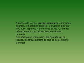 Entrelacs de roches, canyons miniatures, cheminées
géantes, remparts de dentelle : les Orgues d’Ille-sur-
Têt, aussi appelées « cheminées de fée », sont des
crêtes de terre ocre qui résultent de l’érosion
naturelle.
Site géologique unique dans les Pyrénées et en
France, les Orgues datent de plus de deux millions
d’années
 