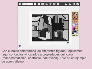 Con el balde coloreamos las diferentes figuras . Aplicamos  aquí conceptos vinculados a propiedades del  color (monocromatismo, contraste, saturación). Este es un ejemplo de acromatismo.  