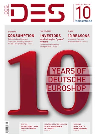 10
                                                                                           AnnuAl report




                                                                                          feelestate.de


      SHOPPING                              THE CENTErS                         SHArE


    Consumption                             investors                           10 reasons
      Optimists back Germany                are looking for “green”             to invest in Deutsche
      Consumer spending prospects           centers                             euroShop shares » PaGe 71
      for 2011 are promising » PaGe 14      Sustainability is gaining
                                            in importance » PaGe 38




                                                      yEArS OF
                                                     DEuTSCHE
                                                     EurOSHOP



                      CEO / CFO                  LOCATION, LOCATION, LOCATION           SHOPPING
9 783000 245381




                      10 questions to the        DeutsChe euroshop                      Dos & Don’ts
                      exeCutive BoarD            in figures                             when shopping
                      » PaGe 6                   » Seite 83                             » Seite 24
 