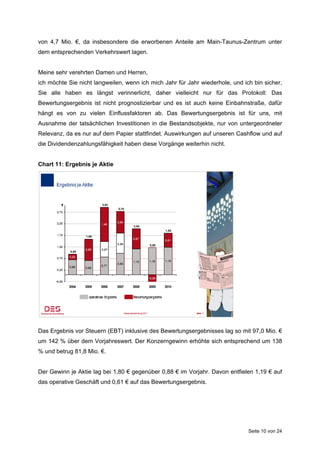 von 4,7 Mio. €, da insbesondere die erworbenen Anteile am Main-Taunus-Zentrum unter
dem entsprechenden Verkehrswert lagen.


Meine sehr verehrten Damen und Herren,
ich möchte Sie nicht langweilen, wenn ich mich Jahr für Jahr wiederhole, und ich bin sicher,
Sie alle haben es längst verinnerlicht, daher vielleicht nur für das Protokoll: Das
Bewertungsergebnis ist nicht prognostizierbar und es ist auch keine Einbahnstraße, dafür
hängt es von zu vielen Einflussfaktoren ab. Das Bewertungsergebnis ist für uns, mit
Ausnahme der tatsächlichen Investitionen in die Bestandsobjekte, nur von untergeordneter
Relevanz, da es nur auf dem Papier stattfindet. Auswirkungen auf unseren Cashflow und auf
die Dividendenzahlungsfähigkeit haben diese Vorgänge weiterhin nicht.


Chart 11: Ergebnis je Aktie




Das Ergebnis vor Steuern (EBT) inklusive des Bewertungsergebnisses lag so mit 97,0 Mio. €
um 142 % über dem Vorjahreswert. Der Konzerngewinn erhöhte sich entsprechend um 138
% und betrug 81,8 Mio. €.


Der Gewinn je Aktie lag bei 1,80 € gegenüber 0,88 € im Vorjahr. Davon entfielen 1,19 € auf
das operative Geschäft und 0,61 € auf das Bewertungsergebnis.




                                                                               Seite 10 von 24
 