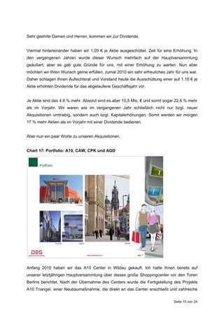 Sehr geehrte Damen und Herren, kommen wir zur Dividende.


Viermal hintereinander haben wir 1,05 € je Aktie ausgeschüttet. Zeit für eine Erhöhung. In
den vergangenen Jahren wurde dieser Wunsch mehrfach auf der Hauptversammlung
geäußert, aber es gab gute Gründe für uns, mit einer Erhöhung zu warten. Nun aber
möchten wir Ihren Wunsch gerne erfüllen, zumal 2010 ein sehr erfreuliches Jahr für uns war.
Daher schlagen Ihnen Aufsichtsrat und Vorstand heute die Ausschüttung einer auf 1,10 € je
Aktie erhöhten Dividende für das abgelaufene Geschäftsjahr vor.


Je Aktie sind das 4,8 % mehr. Absolut sind es aber 10,5 Mio. € und somit sogar 22,6 % mehr
als im Vorjahr. Wir waren wie im vergangenen Jahr schließlich nicht nur bzgl. neuer
Akquisitionen umtriebig, sondern auch bzgl. Kapitalerhöhungen. Somit werden wir morgen
17 % mehr Aktien als im Vorjahr mit einer Dividende bedienen.


Aber nun ein paar Worte zu unseren Akquisitionen.


Chart 17: Portfolio: A10, CAW, CPK und AGD




Anfang 2010 haben wir das A10 Center in Wildau gekauft. Ich hatte Ihnen bereits auf
unserer letztjährigen Hauptversammlung über dieses große Shoppingcenter vor den Toren
Berlins berichtet. Nach der Übernahme des Centers wurde die Fertigstellung des Projekts
A10 Triangel, einer Neubaumaßnahme, die direkt an das Center anschließt und zahlreiche

                                                                              Seite 15 von 24
 