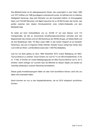 Das Billstedt-Center ist ein alteingesessenes Center, das ursprünglich in zwei Teilen 1969
und 1977 eröffnet und 1996 grundlegend umstrukturiert wurde. Es befindet sich im östlichen
Stadtgebiet Hamburgs, etwa acht Kilometer von der Innenstadt entfernt. Im Einzugsgebiet
leben rund 735.000 Menschen und täglich besuchen bis zu 40.000 Kunden das Center, das
perfekt zwischen dem lokalen Omnibusbahnhof, einer U-Bahn-Haltestelle und dem
Marktplatz liegt.


Es bietet auf einer Verkaufsfläche von ca. 40.000 m² auf zwei Ebenen rund 110
Fachgeschäfte, die alle an renommierte Einzelhandelsunternehmen vermietet sind. Die
Magnetmieter des Centers sind ein SB-Warenhaus der REWE-Gruppe, ein Media Markt und
die drei Modehäuser C&A, TK Maxx sowie H&M. In das Center integriert ist ein Karstadt-
Warenhaus, das sich im Eigentum Dritter befindet. Darüber hinaus verfügt das Center über
rund 3.500 qm Wohn- und Bürofläche sowie über 1.500 Pkw-Stellplätze.


Last but not least gelang es dann, Mitte Dezember 2010 unsere Beteiligung am Main-
Taunus-Zentrum zu erhöhen. Durch Erwerb von rund 9,7 % am DB Immobilienfonds 12 für
rd. 17 Mio. € konnten wir unsere Beteiligungsquote am Main-Taunus-Zentrum auf rd. 52 %
erhöhen. Damit verfügen wir nunmehr über die Mehrheit an diesem Objekt und werden es
zukünftig vollständig in unserem Abschluss konsolidieren.


Dieses große Investitionsprogram hätten wir aber nicht durchführen können, wenn Sie uns
dabei nicht unterstützt hätten.


Damit kommen wir nun zu den Kapitalmaßnahmen, die wir 2010 erfolgreich durchführen
konnten.




                                                                             Seite 17 von 24
 