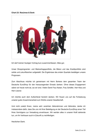 Chart 23: Resümee & Dank




Ich darf meinen heutigen Vortrag kurz zusammenfassen: Alles gut.


Unser Shoppingcenter- und Mietvertragsportfolio, die Bilanz und das Kreditportfolio sind
solide und zukunftssicher aufgestellt. Die Ergebnisse des ersten Quartals bestätigen unsere
Prognosen.


Zum Abschluss möchte ich gemeinsam mit Herrn Borkers dem gesamten Team der
Deutsche EuroShop für den herausragenden Einsatz danken. Ohne dieses Engagement
wären wir heute nicht da, wo wir sind. Vielen Dank Frau Kaiser, Frau Schäfer, Herr Kiss und
Herr Lissner.


Ich möchte auch dem Aufsichtsrat herzlich danken. Wir freuen uns auf die Fortsetzung
unserer guten Zusammenarbeit zum Wohle unserer Gesellschaft.


Und nicht zuletzt Ihnen, meine sehr verehrten Aktionärinnen und Aktionäre, danke ich
insbesondere dafür, dass Sie uns mit Ihrer Beteiligung an der Deutsche EuroShop einen Teil
Ihres Vermögens zur Verwaltung anvertrauen. Wir werden alles in unserer Kraft stehende
tun, um Ihr Vertrauen auch in Zukunft zu rechtfertigen.


Herzlichen Dank.



                                                                              Seite 23 von 24
 