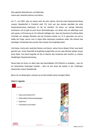 Sehr geehrte Aktionärinnen und Aktionäre,
meine sehr verehrten Damen und Herren,


am 11. Juni 2001, also vor etwas mehr als zehn Jahren, fand die erste Hauptversammlung
unserer Gesellschaft in Frankfurt statt. Für mich war das damals ebenfalls die erste
Hauptversammlung überhaupt, an der ich teilnahm. Es waren nur wenige Aktionäre
erschienen und so gab es auch kaum Wortmeldungen, von denen eine mir allerdings noch
sehr genau in Erinnerung ist. Ein Aktionär beklagte sich, dass die Deutsche EuroShop-Aktie
innerhalb von wenigen Monaten seit der Emission bereits um 10 % gesunken sei und er
stellte die Frage, warum man in diese Aktie überhaupt investieren sollte. Die Antwort des
damaligen Vorstandes kam prompt: Das müssen Sie langfristig sehen.


Und heute, meine sehr verehrten Damen und Herren, sehen Sie an diesem Chart, was damit
gemeint war. Unser Geschäft ist langfristig ausgerichtet und ein paar Monate spielen da gar
keine Rolle. Und damit begrüße ich Sie im Namen des Vorstands sehr herzlich zu unserer
diesjährigen Hauptversammlung.


Heute habe ich Ihnen vor allem über das Geschäftsjahr 2010 Bericht zu erstatten – was mir
ein besonderes Vergnügen bereitet – denn es war eines der besten in der 10-jährigen
Geschichte unserer Gesellschaft.


Bevor ich ins Detail gehe, schauen wir auf die Inhalte meiner heutigen Rede:


Chart 3: Agenda




                                                                               Seite 3 von 24
 
