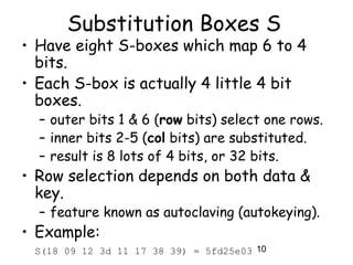 10
Substitution Boxes S
• Have eight S-boxes which map 6 to 4
bits.
• Each S-box is actually 4 little 4 bit
boxes.
– outer bits 1 & 6 (row bits) select one rows.
– inner bits 2-5 (col bits) are substituted.
– result is 8 lots of 4 bits, or 32 bits.
• Row selection depends on both data &
key.
– feature known as autoclaving (autokeying).
• Example:
S(18 09 12 3d 11 17 38 39) = 5fd25e03
 