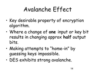14
Avalanche Effect
• Key desirable property of encryption
algorithm.
• Where a change of one input or key bit
results in changing approx half output
bits.
• Making attempts to “home-in” by
guessing keys impossible.
• DES exhibits strong avalanche.
 