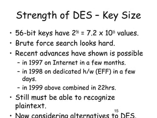 15
Strength of DES – Key Size
• 56-bit keys have 256
= 7.2 x 1016
values.
• Brute force search looks hard.
• Recent advances have shown is possible
– in 1997 on Internet in a few months.
– in 1998 on dedicated h/w (EFF) in a few
days.
– in 1999 above combined in 22hrs.
• Still must be able to recognize
plaintext.
 