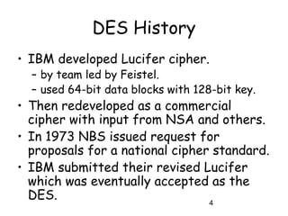4
DES History
• IBM developed Lucifer cipher.
– by team led by Feistel.
– used 64-bit data blocks with 128-bit key.
• Then redeveloped as a commercial
cipher with input from NSA and others.
• In 1973 NBS issued request for
proposals for a national cipher standard.
• IBM submitted their revised Lucifer
which was eventually accepted as the
DES.
 