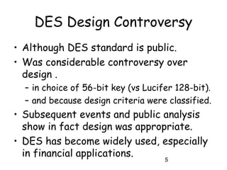 5
DES Design Controversy
• Although DES standard is public.
• Was considerable controversy over
design .
– in choice of 56-bit key (vs Lucifer 128-bit).
– and because design criteria were classified.
• Subsequent events and public analysis
show in fact design was appropriate.
• DES has become widely used, especially
in financial applications.
 
