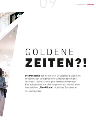 G O L D E N E
ZEITEN?!
Die Pandemie hat nicht nur in ­
Deutschland ­
allgemein,
­
sondern auch und gerade im ­
Einzelhandel ­
einiges
­
verändert. Nach ­
schwierigen ­
Jahren ­
könnten den
­
Einkaufszentren nun aber ­
ungeahnt ­
attraktive Zeiten
­bevorstehen: „Third Place“ lautet das Zauberwort …
TEXT: JENS-STEFAN HÜBEL
Goldene Zeiten?! / SHOPPING
09
 