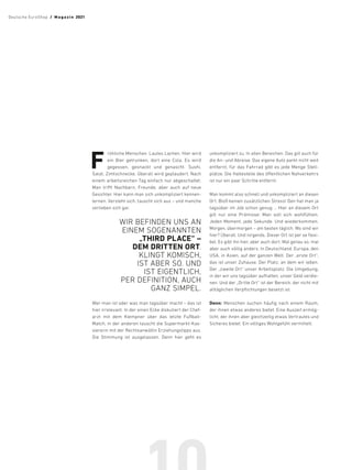 F
röhliche Menschen. Lautes Lachen. Hier wird
ein Bier getrunken, dort eine Cola. Es wird
gegessen, gesnackt und genascht. Sushi,
Salat, Zimtschnecke. Überall wird geplaudert. Nach
einem arbeitsreichen Tag einfach nur abgeschaltet.
Man trifft Nachbarn, Freunde, aber auch auf neue
Gesichter. Hier kann man sich unkompliziert kennen-
lernen. Versteht sich, tauscht sich aus – und manche
verlieben sich gar.
WIR BEFINDEN UNS AN
EINEM ­SOGENANNTEN
„THIRD PLACE“ –
DEM DRITTEN ORT.
KLINGT KOMISCH,
IST ABER SO. UND
IST ­EIGENTLICH,
PER ­
DEFINITION, AUCH
GANZ SIMPEL.
Wer man ist oder was man tagsüber macht – das ist
hier irrelevant. In der einen Ecke diskutiert der Chef-
arzt mit dem Klempner über das letzte Fußball-
Match, in der anderen tauscht die Supermarkt-Kas-
siererin mit der Rechtsanwältin Erziehungstipps aus.
Die Stimmung ist ausgelassen. Denn hier geht es
unkompliziert zu. In allen Bereichen. Das gilt auch für
die An- und Abreise. Das eigene Auto parkt nicht weit
entfernt, für das Fahrrad gibt es jede Menge Stell-
plätze. Die Haltestelle des öffentlichen Nahverkehrs
ist nur ein paar Schritte entfernt.
Man kommt also schnell und unkompliziert an diesen
Ort. Bloß keinen zusätzlichen Stress! Den hat man ja
tagsüber im Job schon genug … Hier an diesem Ort
gilt nur eine Prämisse: Man soll sich wohlfühlen.
Jeden Moment, jede Sekunde. Und wiederkommen.
Morgen, übermorgen – am besten täglich. Wo sind wir
hier? Überall. Und nirgends. Dieser Ort ist per se flexi-
bel. Es gibt ihn hier, aber auch dort. Mal genau so, mal
aber auch völlig anders. In Deutschland, Europa, den
USA, in Asien, auf der ganzen Welt. Der „erste Ort“,
das ist unser Zuhause. Der Platz, an dem wir leben.
Der „zweite Ort“ unser Arbeitsplatz. Die Umgebung,
in der wir uns tagsüber aufhalten, unser Geld verdie-
nen. Und der „Dritte Ort“ ist der Bereich, der nicht mit
alltäglichen Verpflichtungen besetzt ist.
Denn: Menschen suchen häufig nach einem Raum,
der ihnen etwas anderes bietet. Eine Auszeit ermög-
licht, der ihnen aber gleichzeitig etwas Vertrautes und
Sicheres bietet. Ein völliges Wohlgefühl vermittelt.
Deutsche EuroShop  /  M a gaz i n 2021
 