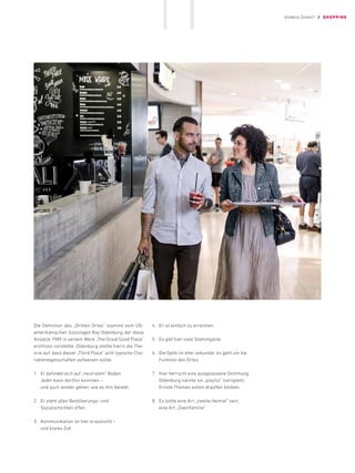 Die Definition des „Dritten Ortes“ stammt vom US-
amerikanischen Soziologen Ray Oldenburg, der diese
Ansätze 1989 in seinem Werk „The Great Good Place“
erstmals vorstellte. Oldenburg stellte hierin die The-
orie auf, dass dieser „Third Place“ acht typische Cha-
raktereigenschaften aufweisen sollte:
1.	 
Er befindet sich auf ­
„neutralem“ Boden.
Jeder kann dorthin kommen –
und auch wieder gehen, wie es ihm beliebt.
2.	 
Er steht allen Bevölkerungs- und ­
Sozialschichten offen.
3.	 
Kommunikation ist hier ­­
erwünscht – ­
und klares Ziel.
4.	 
Er ist einfach zu erreichen.
5.	 
Es gibt hier viele Stammgäste.
6.	 
Die Optik ist eher ­
sekundär, es geht um die
­
Funktion des Ortes.
7.	 
Hier herrscht eine ­
ausgelassene ­
Stimmung.
Oldenburg nannte sie ­
„playful“ (verspielt).
Ernste Themen ­
sollen draußen bleiben.
8.	 
Es sollte eine Art „zweite Heimat“ sein,
eine Art ­
„Zweitfamilie“.
Goldene Zeiten?! / SHOPPING
11
 