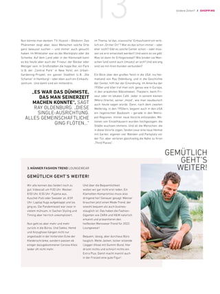 Nun könnte man denken: TV, Illusion – Blödsinn. Das
Phänomen zeigt aber, dass Menschen solche Orte
ganz bewusst suchen – und immer auch gesucht
haben. Im Mittelalter war es der Marktplatz oder die
Schenke. Auf dem Land oder in der Kleinstadt kann
es bis heute aber auch der Friseur, der Bäcker oder
Metzger sein. In Großstädten die hippe Bar, ein Park
(z.B. der „Central Park“ in New York), ein Urban-
Gardening-Projekt, ein ganzer Stadtteil (z.B. „Die
Schanze“ in Hamburg) – oder eben auch ein Einkaufs-
zentrum. Und damit sind wir mittendrin,
„ES WAR DAS DÜMMSTE,
DAS MAN SEINERZEIT
MACHEN KONNTE“, SAGT
RAY ­
OLDENBURG. „DIESE
SINGLE-­AUSRICHTUNG.
ALLES GEMEINSCHAFTLICHE
GING FLÖTEN…“
im Thema. Ist das „klassische“ Einkaufszentrum wirk-
lich ein „Dritter Ort“? War es das schon immer – oder
eher nicht? Gibt es solche Center schon – oder müs-
sen sie erst entwickelt werden? Und wenn es sie gibt:
Was ist dann ihr Erfolgsrezept? Wie binden sie Men-
schen (und somit auch Umsatz) an sich? Und wie eng
sind sie mit ihren Kunden verbunden?
Ein Blick über den großen Teich in die USA, ins Hei-
matland von Ray Oldenburg, und in die Geschichte
der Center, hilft bei der Einordnung. Im Amerika der
1930er und 40er traf man sich, genau wie in Europa,
in den erwähnten Bibliotheken, Theatern, beim Fri-
seur oder im lokalen Café. Jeder in seinem kleinen
(Mikro-)Viertel, seiner „Hood“, wie man neudeutsch
auch heute sagen würde. Dann, nach dem zweiten
Weltkrieg, in den 1950ern, begann auch in den USA
ein regelrechter Bauboom – gerade in den Metro-
pol-Regionen. Immer neue Vororte entstanden, Mil-
lionen von Einzelhäusern wurden hochgezogen, die
Städte wuchsen immens. Und all die Menschen, die
in diese Vororte zogen, fanden zwar eine neue Heimat
mit Garten, eigenen vier Wänden und Parkplatz vor
der Tür, aber verloren gleichzeitig die Nähe zu ihren
„Third Places“.
3.	
MÄNNER FASHION TREND LOUNGEWEAR
GEMÜTLICH GEHT’S WEITER!
Wir alle kennen das (leider) noch zu
gut: Videocall um 9:00 Uhr. Wecker:
8:50 Uhr. 8.55 Uhr: Pyjama aus,
Kuschel-Pulli oder Sweater an. 8:59
Uhr: Laptop flugs aufgeklappt und los
ging es. Die Pandemiezeit war zwar in
vielem mühsam, in Sachen Styling und
Timing aber herrlich unkompliziert.
Nun geht es aber mehr und mehr
zurück in die Büros. Und Sakko, Hemd
und Anzughose hängen nicht nur
­
angestaubt in der hintersten Ecke der
­
Kleiderschränke, sondern passen ob
­
einiger dazugekommener Corona-Kilos
leider oft nicht mehr.
Und über die Bequemlichkeit
­
wollen wir gar nicht erst reden. Ein
­
Klamotten-Kompromiss muss also
dringend her! Genauer gesagt: ­
Männer
brauchen jetzt einen ­
Mode-Trend, der
sowohl bequem als auch busines-
stauglich ist. Das haben die Fashion-
Giganten wie ZARA und HM ­natürlich
erkannt und präsentieren den
­
heißesten Menswear-Trend für 2022:
Loungewear!
Bequem, lässig, aber durchaus Büro
tauglich. Weite Jacken, locker sitzende
(Jogger-)Hose mit Gummi-Bund. Hier
drückt nichts und schnürt nichts ein.
Extra Plus: Damit macht man(n) auch
in der Freizeit eine gute Figur!
GEMÜTLICH
GEHT’S
WEITER!
Goldene Zeiten?! / SHOPPING
13
 