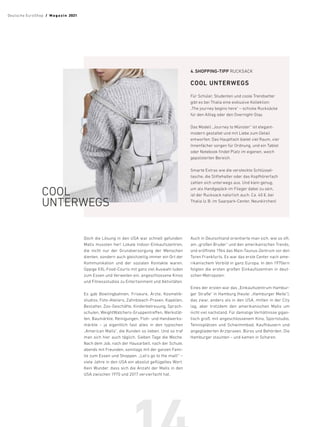 Doch die Lösung in den USA war schnell gefunden:
Malls mussten her! Lokale Indoor-Einkaufszentren,
die nicht nur der Grundversorgung der Menschen
dienten, sondern auch gleichzeitig immer ein Ort der
Kommunikation und der sozialen Kontakte waren.
Üppige XXL-Food-Courts mit ganz viel Auswahl luden
zum Essen und Verweilen ein, angeschlossene Kinos
und Fitnessstudios zu Entertainment und Aktivitäten.
Es gab Bowlingbahnen, Friseure, Ärzte, Kosmetik-
studios, Foto-Ateliers, Zahnbleach-Praxen, Kapellen,
Bestatter, Zoo-Geschäfte, Kinderbetreuung, Sprach-
schulen, WeightWatchers-Gruppentreffen, Werkstät-
ten, Baumärkte, Reinigungen, Floh- und Handwerks-
märkte – ja eigentlich fast alles in den typischen
„American Malls“, die Kunden so lieben. Und so traf
man sich hier auch täglich. Sieben Tage die Woche.
Nach dem Job, nach der Hausarbeit, nach der Schule,
abends mit Freunden, sonntags mit der ganzen Fami-
lie zum Essen und Shoppen. „Let’s go to the mall!“ –
viele Jahre in den USA ein absolut geflügeltes Wort.
Kein Wunder, dass sich die Anzahl der Malls in den
USA zwischen 1970 und 2017 vervierfacht hat.
Auch in Deutschland orientierte man sich, wie so oft,
am „großen Bruder“ und den amerikanischen Trends,
und eröffnete 1964 das Main-Taunus-Zentrum vor den
Toren Frankfurts. Es war das erste Center nach ame-
rikanischem Vorbild in ganz Europa. In den 1970ern
folgten die ersten großen Einkaufszentren in deut-
schen Metropolen.
Eines der ersten war das „Einkaufszentrum Hambur-
ger Straße“ in Hamburg (heute: „Hamburger Meile“),
das zwar, anders als in den USA, mitten in der City
lag, aber trotzdem den amerikanischen Malls um
nicht viel nachstand. Für damalige Verhältnisse gigan-
tisch groß, mit angeschlossenem Kino, Sportstudio,
Tennisplätzen und Schwimmbad, Kaufhäusern und
angegliederten Arztpraxen, Büros und Behörden. Die
Hamburger staunten – und kamen in Scharen.
4.	SHOPPING-TIPP RUCKSACK
COOL UNTERWEGS
Für Schüler, Studenten und coole Trendsetter
gibt es bei Thalia eine exklusive Kollektion:
„The journey begins here“ – schicke Rucksäcke
für den Alltag oder den Overnight-Stay.
Das Modell „Journey to Münster“ ist elegant-
modern gestaltet und mit Liebe zum Detail
­
entworfen: Das Hauptfach bietet viel Raum, vier
Innenfächer sorgen für Ordnung, und ein Tablet
oder Notebook findet Platz im eigenen, weich
gepolsterten Bereich.
Smarte Extras wie die versteckte Schlüssel­
tasche, die Stiftehalter oder das Kopfhörerfach
zahlen sich unterwegs aus. Und klein genug,
um als Handgepäck im Flieger dabei zu sein,
ist der Rucksack natürlich auch. Ca. 40 €, bei
­Thalia (z.B. im Saarpark-Center, Neunkirchen)
COOL
UNTERWEGS
Deutsche EuroShop  /  M a gaz i n 2021
 