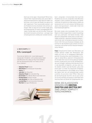 Doch wie ist die Lage in Deutschland? Ähnlich dra-
matisch? Nein. Glücklicherweise nicht, wie ein Blick in
deutsche Einkaufszentren zeigt. Natürlich haben sich
die Center und vor allem die Händler hier ebenso mit
dem allgemeinen Trend auseinanderzusetzen, und
die Pandemie hat die Umstände nicht wirklich ver-
bessert. Aber es zeigt sich auch immer wieder, dass
die Shoppingcenter mit neuen und angepassten Kon-
zepten, frischen Ideen und „Out of the Box“-Plänen gut
durch die Krise kamen und kommen – und sogar neue
Umsätze generieren und Besucher anziehen können.
Auch – und gerade – in Corona-Zeiten. Denn durch die
Pandemie hat sich viel, und gerade in den Menschen
verändert: In den Lockdowns wurden erster, zweiter
und Dritter Ort plötzlich eins. Man wohnte, arbeite und
sozialisierte sich nur noch zuhause. Die Restaurants
waren meist geschlossen – Center aber immer (mit
Einschränkungen) geöffnet.
Die Leute mieden volle Innenstädte. Nicht nur aus
Angst vor Infektionsgeschehen, sondern neuerdings
auch aus praktischen und Kosten-Gründen. Viele
deutsche Lokalpolitiker wollen Autos aus den Innen-
städten verbannen, reduzieren Parkplätze erheblich –
und mit den noch vorhandenen kassieren die Kom-
munen 3,50-4 Euro pro Stunde pro Stellplatz ab. Da
kommen für den Autofahrer ganz schnell 10-15 Euro
zusammen, plus Anfahrtsstress inklusive Parkplatz-
suche. Mühsam.
Folge: Einkaufszentren bieten eine ­
Alternative und
­
erleben ­
plötzlich wieder eine Renaissance. Das
zeigte sich nicht nur im vergangenen Weihnachts-
geschäft. Da verbuchten viele Einzelhändler in City-
Lage ein dickes Minus, während in Einkaufszentren
oft Umsätze (fast) wie vor Corona generiert werden
konnten. Gründe waren nicht nur das „VIP-Bändchen“,
das nach erfolgter Impfstatus-­
Kontrolle den Eintritt
in alle Geschäfte ermöglichte, und das viele Cen-
ter anboten, sondern auch die Situation „alles unter
einem Dach“ zu finden. Ein klassischer Erfolgsfak-
tor von Einkaufszentren. Kurze Wege und vor allem
das eigene Auto nah und kostengünstiger parken
zu können. So wie schon in den 1970ern. Aber auch
die Vermischung der drei Orte, wie sie auch schon
vor Corona stattfand und weiterhin stattfindet, kann
heute durchaus zum Nutzen der Shoppingcenter sein.
DENN: DIE KLASSISCHEN
GRENZEN VON ERSTEM,
ZWEITEN UND DRITTEN ORT
SIND LÄNGST ­
KOMPLETT
VERSCHWOMMEN.
6.	 BUCH CHARTS 2021
XXL-Lesespaß
Trotz Internet, Netflix  Co.: Lesen bleibt ­
populär!
Und gerade in Pandemie- und Lockdownzeiten haben
viele Menschen ihre Liebe zum Buch (neu) entdeckt.
Hier die Verkaufscharts 2021 von Thalia (z.B. im
Forum, Wetzlar):
•	 Sebastian Fitzek Playlist
•	 Delia Owens Der Gesang der Flusskrebse
•	 Asterix 39
•	 Julie Zeh Über Menschen
•	 Sebastian Fitzek Der erste letzte Tag
•	 David Safier Miss Merkel: Mord in der Uckermark
•	 Karsten Dusse Achtsam morden
•	 John Strelecky Das Café am Rande der Welt
•	 Lucinda Riley Die verschwundene Schwester
•	 Rita Falk Rehragout-Rendezvous
Deutsche EuroShop  /  M a gaz i n 2021
 