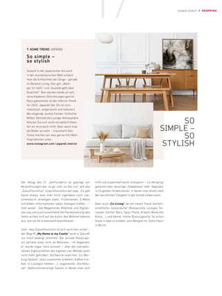 Der Alltag des 21. Jahrhunderts ist geprägt von
Bezeichnungen wie „to go“ und „on the run“, wie das
„Zukunftsinstitut“ (zukunftsinstitut.de) sagt. „Es gibt
kaum etwas, was man nicht irgendwie noch zwi-
schendurch erledigen kann. Frühstücken, E-Mails
schreiben, Informationen laden, Kollegen treffen …“.
Und weiter: „Die Megatrends Mobilität und Digitali-
sierung und auch zunehmend die Flexibilisierung des
Seins wirken sich auf die Kultur des Wohnen ebenso
aus, wie sie die Arbeitswelt beeinflussen“.
Und – das Zukunftsinstitut ist sich auch hier sicher –
der Begriff „My Home is my Castle“ wird in Zukunft
nur noch bedingt stimmen. Der private Rückzugs-
ort verliere zwar nicht an Relevanz – im Gegenteil,
er würde sogar noch privater – aber die repräsen-
tativen Eigenschaften der eigenen vier Wände seien
nicht mehr gefordert. Stichworte seien hier „Co-Wor-
king-Spaces“ (also zusammen arbeiten, Kaffee trin-
ken, in Lounges meeten …), sogenannte „Kochhäu-
ser“ (wohnzimmerartige Salons in denen man sich
trifft und zusammen kocht, entspannt – „Co-Mingling“
genannt) oder neuartige „Sleepboxes“ oder „Napcabs“
in Flughafen-Arbeitszonen, in denen man direkt nach
der beruflichen Tätigkeit in den Schlaf sinken kann.
Aber auch „Co-Living“ sei ein riesen Trend: Gemein-
schaftliche „Sozialräume“ (Restaurants, Lounges, Ter-
rassen, Gärten, Bars, Spas, Pools, Arbeits-Bereiche,
Kinos …) und kleine, intime Rückzugsorte. So schon
heute in edel zu erleben, zum Beispiel im „Soho-Haus“
in Berlin.
7.	HOME TREND JAPANDI
So simple –
so stylish
Sowohl in der japanischen als auch
in der skandinavischen Welt schätzt
man die Einfachheit der Dinge – gerade
im Bereich Living. Hier gilt: „Weni-
ger ist mehr“ und „Qualität geht über
­
Quantität“. Nun werden beide an sich
verschiedenen Stilrichtungen gemixt.
Raus gekommen ist der Interior-Trend
für 2022: Japandi! Der Stil ist mini-
malistisch, aufgeräumt und reduziert.
­
Beruhigende, dunkle Farben. Schlichte
Möbel. Gemütliche Lounge-Atmosphäre.
Können Sie sich nicht vorstellen? Konn-
ten wir erst auch nicht. Aber wenn man
die Bilder so sieht … traumhaft! Den
Trend machen wir also gerne mit! Mehr
Inspirationen unter:
www.instagram.com/japandi.interior
SO
SIMPLE –
SO
STYLISH
Goldene Zeiten?! / SHOPPING
17
 