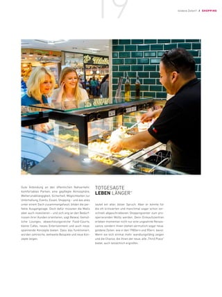 Gute Anbindung an den öffentlichen Nahverkehr,
komfortables Parken, eine gepflegte Atmosphäre,
­
Wetterunabhängigkeit, Sicherheit, Möglichkeiten zur
Unterhaltung, Events, Essen, Shopping – und das alles
unter einem Dach zusammengefasst, bilden die per-
fekte Ausgangslage. Doch dafür müssten die Malls
aber auch investieren – und sich eng an den Bedürf-
nissen ihrer Kunden orientieren, sagt Belwal. Gemüt-
liche Lounges, abwechslungsreiche Food-Courts,
kleine Cafés, neues Entertainment und auch neue,
spannende Konzepte bieten. Dass das funktioniert,
würden zahlreiche, weltweite Beispiele und neue Kon-
zepte zeigen.
TOTGESAGTE
LEBEN LÄNGER“
lautet ein alter, böser Spruch. Aber er könnte für
die oft kritisierten und manchmal sogar schon vor-
schnell abgeschriebenen Shoppingcenter zum pro-
sperierenden Motto werden. Denn Einkaufszentren
erleben momentan nicht nur eine ungeahnte Renais-
sance, sondern ihnen stehen vermutlich sogar neue,
goldene Zeiten, wie in den 1980ern und 90ern, bevor.
Wenn sie sich einmal mehr wandlungsfähig zeigen
und die Chance, die ihnen der neue, alte „Third Place“
bietet, auch tatsächlich ergreifen.
Goldene Zeiten?! / SHOPPING
19
 