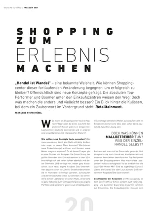 W
as macht ein Shoppingcenter heute erfolg-
reich? Was haben die einen, was fehlt den
anderen? Warum gibt es in einigen Ein-
kaufszentren deutliche Leerstände und in anderen
eine lange Warteliste mit interessierten Mietern?
Wie sollten neue Konzepte heute aussehen? Was
muss passieren, damit alte Malls attraktiv bleiben,
oder sogar zu neuem Glanz kommen? Wie können
neue Einkaufstempel eröffnen und Kunden sowie
Mieter magisch anziehen? Zu all diesen Fragen gibt
es viele Studien und Analysen. Die Simon Group, der
größte Betreiber von Einkaufszentren in den USA,
beschäftigt sich seit vielen Jahren ebenfalls mit die-
ser Thematik. Und verfolgt hier, neben ganz klassi-
schen, auch neue, eigene Ansätze: Das Unterneh-
men begann schon vor Jahren, Einzelhandelsmieter,
die in finanzielle Schieflage gerieten, aufzukaufen
und deren Geschäfte selbst zu betreiben. So verhin-
derte Simon Leerstände in seinen Malls, erweiterte
so ganz nebenbei zum Schnäppchenpreis das eigene
Portfolio und generierte ganz neue Umsatzquellen.
In Schieflage befindliche Mieter aufzukaufen kann im
Einzelfall natürlich eine Idee, aber sicher keine pau-
schale Zukunfts-Lösung sein.
DOCH WAS KÖNNEN
MALL­BETREIBER TUN?
WAS DER EINZEL-
HANDEL SELBST?
Auch das sah man sich bei Simon sehr genau an. Und
analysierte die nach Umsätzen, Kundenanzahl und
anderen Kennzahlen identifizierten Top-Performer
unter den Shoppingcentern. Was macht diese „spe-
ziellen“ Malls so erfolgreich? Ist es wirklich nur die
Lage? Der Mieter-Mix? Sind es zugkräftige (Luxus-)
Labels wie Chanel, Dior oder Louis Vuitton? Die Enter-
tainment-Angebote? Die Gastronomie?
Das Resümee der Analysten: ein Mix aus genau all
dem. Denn nicht nur Simon, sondern auch viele Shop-
ping- und Customer-Experience-Experten kommen
zur Erkenntnis: Die Einkaufszentren müssen sich
S H O P P I N G
Z U M
ERLEBNIS
M A C H E N
„Handel ist Wandel“ – eine bekannte ­
Weisheit. Wie können Shopping-
center ­
dieser fortlaufenden Veränderung begegnen, um ­
erfolgreich zu
­
bleiben? ­
Offensichtlich sind neue Konzepte gefragt. Die ­
absoluten Top-­
Performer und Boomer unter den ­
Einkaufszentren weisen den Weg. Doch
was machen die anders und ­
vielleicht ­
besser? Ein Blick hinter die Kulissen,
bei dem ein ­
Zauberwort im Vordergrund steht: Retailtainment.
TEXT: JENS-STEFAN HÜBEL
Deutsche EuroShop  /  M a gaz i n 2021
 