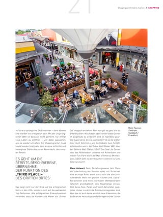 auf ihre ursprüngliche DNA besinnen – dann können
und werden sie erfolgreich sein. Mit der ursprüng-
lichen DNA ist bewusst nicht gemeint, nur immer
neue Läden zu eröffnen – und dabei zuzusehen,
wie sie wieder schließen. Ein Shoppingcenter muss
heute (wieder) viel mehr sein als eine schlichte und
belanglose Stätte des puren Abverkaufs, des simp-
len Retails.
ES GEHT UM DIE
BEREITS ­BESCHRIEBENE,
ÜBERNAHME
DER FUNKTION DES
„THIRD PLACE –
DES DRITTEN ORTES“.
Das zeigt nicht nur der Blick auf die erfolgreichen
Malls in den USA, sondern auch auf die weltweiten
Top-Performer. Alle erfolgreichen Einkaufszentren
verbindet, dass sie Kunden und Mieter als „Dritter
Ort“ magisch anziehen. Aber nun gilt es ganz klar zu
differenzieren: Was haben oder können diese Center
im Gegensatz zu anderen? Sind es irgendwie gear-
tete Superlative, die sie ausmachen? Ist es die Größe?
Oder doch Gimmicks wie die Eisbahn zum Schlitt-
schuhlaufen wie in der Dubai Mall (Dubai, VAE) oder
der Galleria Mall (Dallas, USA)? Das Sea Life Center
oder das Nickelodeon Universe mit Achterbahn und
Indoor-Fun-Park wie in der Mall of America (Minnea-
polis, USA)? Geht es den Besuchern wirklich nur ums
Entertainment?
Klare Antwort: Nein. Beziehungsweise Jein. Denn
die Unterhaltung der Kunden spielt mit Sicherheit
eine wichtige Rolle, wenn auch nicht die alles ent-
scheidende. Malls mit großen Flächen und „Extra“-
Attraktionen sind ihren „normalen“ Wettbewerbern
natürlich grundsätzlich eine Nasenlänge voraus.
Weil diese Zoos, Parks und Sport-Aktivitäten zwei-
fellos immer zusätzliche Publikumsmagneten sind.
Aber das ist auch keine wirklich neue Erkenntnis, die
die Branche heutzutage weiterbringen würde. Schon
Main-Taunus-­
Zentrum,
Sulzbach/
Frankfurt
Shopping zum Erlebnis machen / SHOPPING
21
 