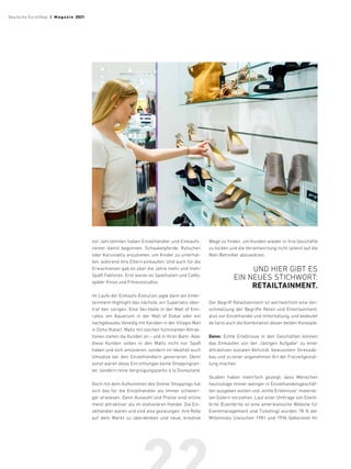 vor Jahrzehnten haben Einzelhändler und Einkaufs­
center damit begonnen, Schaukelpferde, Rutschen
oder Karussells anzubieten, um Kinder zu unterhal-
ten, während ihre Eltern einkaufen. Und auch für die
Erwachsenen gab es über die Jahre mehr und mehr
Spaß-Faktoren. Erst waren es Spielhallen und Cafés,
später Kinos und Fitnessstudios.
Im Laufe der ­
Einkaufs-Evolution jagte dann ein Enter-
tainment-Highlight das nächste, ein Superlativ über-
traf den vorigen. Eine Ski-Halle in der Mall of Emi-
rates, ein Aquarium in der Mall of Dubai oder ein
nachgebautes Venedig mit Kanälen in der Villagio Mall
in Doha (Katar). Malls mit solchen fulminanten Attrak-
tionen ziehen die Kunden an – und in ihren Bann. Aber
diese Kunden sollen in den Malls nicht nur Spaß
haben und sich amüsieren, sondern im Idealfall auch
Umsätze bei den Einzelhändlern generieren. Denn
sonst wären diese Einrichtungen keine Shoppingcen-
ter, sondern reine Vergnügungsparks à la Disneyland.
Doch mit dem Aufkommen des Online-Shoppings hat
sich das für die Einzelhändler als immer schwieri-
ger erwiesen. Denn Auswahl und Preise sind online
meist attraktiver als im stationären Handel. Die Ein-
zelhändler waren und sind also gezwungen, ihre Rolle
auf dem Markt zu überdenken und neue, kreative
Wege zu finden, um Kunden wieder in ihre Geschäfte
zu locken und die Verantwortung nicht (allein) auf die
Mall-Betreiber abzuwälzen.
UND HIER GIBT ES
EIN NEUES ­
STICHWORT:
RETAILTAINMENT.
Der Begriff Retailtainment ist wortwörtlich eine Ver-
schmelzung der Begriffe Retail und Entertainment,
also von Einzelhandel und Unterhaltung, und bedeutet
de facto auch die Kombination dieser beiden Konzepte.
Denn: Echte Erlebnisse in den Geschäften können
das Einkaufen von der „lästigen Aufgabe“ zu einer
attraktiven sozialen Aktivität, bewusstem Stressab-
bau und zu einer angenehmen Art der Freizeitgestal-
tung machen.
Studien haben mehrfach gezeigt, dass Menschen
heutzutage immer weniger in Einzelhandelsgeschäf-
ten ausgeben wollen und „echte Erlebnisse“ materiel-
len Gütern vorziehen. Laut einer Umfrage von Event-
brite (Eventbrite ist eine amerikanische Website für
Eventmanagement und Ticketing) würden 78 % der
Millennials (zwischen 1981 und 1996 Geborene) ihr
Deutsche EuroShop  /  M a gaz i n 2021
 