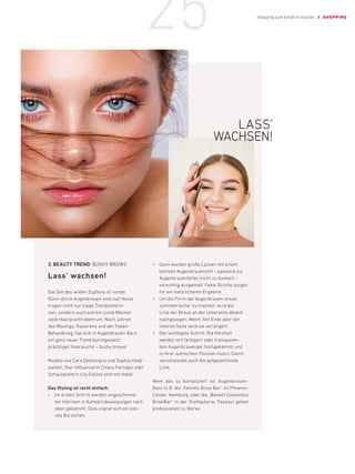 2.	BEAUTY TREND: BUSHY BROWS
Lass’ wachsen!
Die Zeit des wilden Zupfens ist vorbei:
­
Dünn-dürre Augenbrauen sind out! Heute
­
tragen nicht nur hippe Trendsetterin-
nen, ­
sondern auch extrem coole ­
Männer
volle Haarpracht obenrum. Nach ­
Jahren
des Waxings, Rasierens und der Faden-­
Behandlung, hat sich in Augenbrauen-Bars
ein ganz neuer Trend durchgesetzt:
prächtiger ­Haarwuchs – bushy brows!
Models wie Cara Delevingne und Sophia Hadji-
panteli, Star-Influencerin Chiara Ferragni oder
Schauspielerin Lily Collins sind mit dabei.
Das Styling ist recht einfach:
•	 Im ersten Schritt werden ungeschmink-
ten Härchen in Aufwärtsbewegungen nach
oben gekämmt. Dazu eignet sich ein klei-
nes Bürstchen.
•	 Dann werden große Lücken mit einem
leichten Augenbrauenstift – passend zur
Augenbrauenfarbe (nicht zu dunkel!) –
­
vorsichtig ausgemalt. Feine Striche sorgen
für ein natürlicheres Ergebnis.
•	 Um die Form der Augenbrauen etwas
­
symmetrischer zu machen, wird die
Linie der Braue an der Unterseite dezent
­
nachgezogen. Meint: Am Ende oder der
inneren Seite wird sie verlängert.
•	 Der wichtigste Schritt: Die Härchen
­
werden mit farbigem oder transparen-
tem Augenbrauengel hochgekämmt und
in ihrer aufrechten Position fixiert. Damit
­
verschwindet auch die aufgezeichnete
Linie.
Wem das zu kompliziert ist: Augenbrauen-
Bars (z.B. die „Twinkle Brow Bar“ im Phoenix-
Center, Hamburg, oder die „Benefit Cosmetics
­
BrowBar“ in der Stadtgalerie, Passau) gehen
professionell zu Werke.
LASS’
WACHSEN!
Shopping zum Erlebnis machen / SHOPPING
25
 