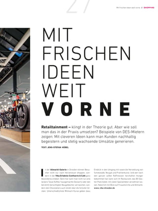 MIT
FRISCHEN
IDEEN
WEIT
V O R N E
Retailtainment – klingt in der ­
Theorie gut. Aber wie soll
man das in der ­
Praxis ­
umsetzen? Beispiele von DES-Mietern
­
zeigen: Mit ­
cleveren Ideen kann man ­
Kunden ­
nachhaltig
­
begeistern und stetig wachsende Umsätze generieren.
TEXT: JENS-STEFAN HÜBEL
I
n der Altmarkt-Galerie in Dresden können Besu-
cher nicht nur nach Herzenslust shoppen, son-
dern in der Viba Erlebnis-Confiserie  Café ganz
Besonderes erleben. Denn hier kann man nicht nur eine
leckere Tasse Kaffee, hausgemachte Desserts oder den
berühmt-berüchtigten Nougatbecher vernaschen, son-
dern den Chocolatiers auch direkt über die Schulter bli-
cken. Unterschiedlichste Mitmach-Kurse geben dazu
Einblick in den Umgang mit sowie die Herstellung von
Schokolade, Nougat und Pralinenkunst. Und wer nach
den ganzen süßen Raffinessen herzhaften Hunger
bekommen hat, kann sich im Restaurant, das 80 Gäs-
ten Platz bietet, mit vielen Spezialitäten verwöhnen las-
sen. Natürlich mit Blick auf Frauenkirche und Altmarkt.
www. viba-dresden.de
Mit frischen Ideen weit vorne / SHOPPING
27
 