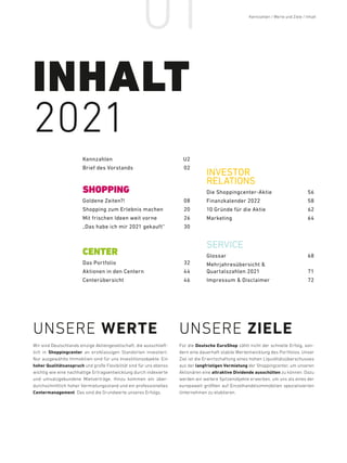 01
Goldene Zeiten?! 08
Shopping zum Erlebnis machen 20
Mit frischen Ideen weit vorne 26
„Das habe ich mir 2021 gekauft“ 30
SHOPPING
CENTER
Das Portfolio 32
Aktionen in den Centern 44
Centerübersicht46
KennzahlenU2
Brief des Vorstands 02
Glossar68
Mehrjahres­übersicht 
Quartalszahlen 2021 71
Impressum  Disclaimer 72
SERVICE
INVESTOR
RELATIONS
Die Shopping­center-Aktie 56
Finanzkalender 2022 58
10 Gründe für die Aktie 62
Marketing64
INHALT
2021
UNSERE WERTE
Wir sind Deutschlands einzige Aktiengesellschaft, die ausschließ-
lich in Shoppingcenter an erstklassigen Standorten investiert.
Nur ausgewählte Immobilien sind für uns Investitionsobjekte. Ein
hoher Qualitätsanspruch und große Flexibilität sind für uns ebenso
wichtig wie eine nachhaltige Ertragsentwicklung durch indexierte
und umsatzgebundene Mietverträge. Hinzu kommen ein über-
durchschnittlich hoher Vermietungsstand und ein professionelles
Center­management. Das sind die Grundwerte unseres Erfolgs.
UNSERE ZIELE
Für die Deutsche EuroShop zählt nicht der schnelle Erfolg, son-
dern eine dauerhaft stabile Wertentwicklung des Portfolios. Unser
Ziel ist die Erwirtschaftung eines hohen Liquiditätsüberschusses
aus der langfristigen Vermietung der Shoppingcenter, um unseren
Aktionären eine attraktive Dividende ausschütten zu können. Dazu
werden wir weitere Spitzenobjekte erwerben, um uns als eines der
europaweit größten auf Einzelhandelsimmobilien spezialisierten
Unternehmen zu etablieren.
Kennzahlen / Werte und Ziele / Inhalt / INHALT
 