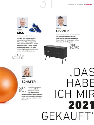 „DAS
HABE
ICH MIR
2021
GEKAUFT“
NICOLAS
LISSNER
Senior Manager Investor  Public Relations
„Ein schmales Sideboard von USM
Haller, das nun in der Küche als kleine
Hausbar dient. Ein ­
zeitloses und solides
Möbelstück für die ‚Ewigkeit’.“
BIRGIT
SCHÄFER
Vorstandssekretärin
„Mein Kauf des J­
ahres
war ein mit Stoff
bezogener ­Sitzball,
um im Homeoffice
rückenschonend ­
arbeiten zu können.
Dieses ­
komfortable Sitzmöbel sieht
zudem super aus und ist ein echter
Hingucker.“
SIDE-
BOARD
SITZ-
BALL
PATRICK
KISS
Head of Investor  Public Relations
„Ich habe wohl einen ­
Schuhtick –
wie wahrscheinlich jeder Läufer.
Daher gab es 2021, wie eigentlich
jedes Jahr, neue Laufschuhe: Brooks
Adrenaline GTS 21. Leichte Schuhe
mit Stabilitäts-Support. An ihnen
hat’s nicht gelegen, dass ich deutlich
weniger gelaufen bin als sonst.“
LAUF-
SCHUHE
„Das habe ich mir 2021 gekauft“ / SHOPPING
31
 