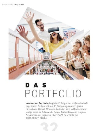 In unserem Portfolio liegt der Erfolg unserer Gesellschaft
begründet. Es besteht aus 21 Shopping-centern, jedes
für sich ein Unikat. 17 davon befinden sich in Deutschland
und je eines in Österreich, Polen, Tschechien und Ungarn.
Zusammen verfügen sie über 2.673 Geschäfte auf
1.086.600 m² Fläche.
D A S
PORTFOLIO
Deutsche EuroShop  /  M a gaz i n 2021
 