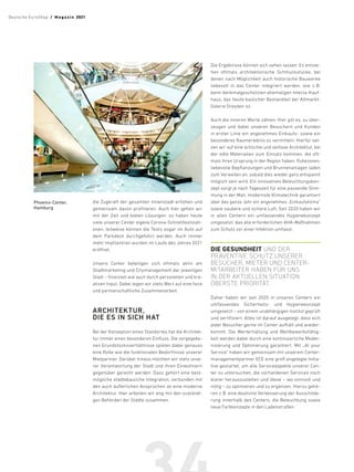 die Zugkraft der gesamten Innenstadt erhöhen und
gemeinsam davon profitieren. Auch hier gehen wir
mit der Zeit und bieten Lösungen: so haben heute
viele unserer Center eigene Corona-Schnellteststati-
onen, teilweise können die Tests sogar im Auto auf
dem Parkdeck durchgeführt werden. Auch immer
mehr Impfzentren wurden im Laufe des Jahres 2021
eröffnet.
Unsere Center beteiligen sich oftmals aktiv am
Stadtmarketing und Citymanagement der jeweiligen
Stadt – finanziell wie auch durch personellen und kre-
ativen Input. Dabei legen wir stets Wert auf eine faire
und partnerschaftliche Zusammenarbeit.
ARCHITEKTUR,
DIE ES IN SICH HAT
Bei der Konzeption eines Standortes hat die Architek-
tur immer einen besonderen Einfluss. Die vorgegebe-
nen Grundstücksverhältnisse spielen dabei genauso
eine Rolle wie die funktionalen Bedürfnisse unserer
Mietpartner. Darüber hinaus möchten wir stets unse-
rer Verantwortung der Stadt und ihren Einwohnern
gegenüber gerecht werden. Dazu gehört eine best-
mögliche städtebauliche Integration, verbunden mit
den auch äußerlichen Ansprüchen an eine moderne
Architektur. Hier arbeiten wir eng mit den zuständi-
gen Behörden der Städte zusammen.
Die Ergebnisse können sich sehen lassen: Es entste-
hen oftmals architektonische Schmuckstücke, bei
denen nach Möglichkeit auch historische Bauwerke
liebevoll in das Center integriert werden, wie z. 
B.
beim denkmalgeschützten ehemaligen Intecta-Kauf-
haus, das heute baulicher Bestandteil der Altmarkt-
Galerie Dresden ist.
Auch die inneren Werte zählen: Hier gilt es, zu über-
zeugen und dabei unseren Besuchern und Kunden
in erster Linie ein angenehmes Einkaufs- sowie ein
besonderes Raumerlebnis zu vermitteln. Hierfür set-
zen wir auf eine schlichte und zeitlose Architektur, bei
der edle Materialien zum Einsatz kommen, die oft-
mals ihren Ursprung in der Region haben. Ruhezonen,
liebevolle Bepflanzungen und Brunnenanlagen laden
zum Verweilen an, sobald dies wieder ganz entspannt
möglich sein wird. Ein innovatives Beleuchtungskon-
zept sorgt je nach Tageszeit für eine passende Stim-
mung in der Mall, modernste Klimatechnik garantiert
über das ganze Jahr ein angenehmes „Einkaufsklima“
sowie saubere und sichere Luft. Seit 2020 haben wir
in allen Centern ein umfassendes Hygienekonzept
umgesetzt, das alle erforderlichen AHA-Maßnahmen
zum Schutz vor einer Infektion umfasst.
DIE GESUNDHEIT UND DER
­PRÄVENTIVE SCHUTZ ­UNSERER
BESUCHER, MIETER UND CENTER-­
MITARBEITER HABEN FÜR UNS
IN DER ­
AKTUELLEN ­
SITUATION
OBERSTE ­PRIORITÄT.
Daher haben wir seit 2020 in unseren Centern ein
­umfassendes ­Sicherheits- und ­Hygienekonzept
­umgesetzt – von einem ­
unabhängigen Institut geprüft
und zertifiziert. Alles ist darauf ausgelegt, dass sich
jeder Besucher gerne im Center aufhält und wieder-
kommt. Die Werterhaltung und Wettbewerbsfähig-
keit werden dabei durch eine kontinuierliche Moder-
nisierung und Optimierung garantiert. Mit „At your
Service“ haben wir gemeinsam mit unserem Center-
managementpartner ECE eine groß angelegte Initia-
tive gestartet, um alle Serviceaspekte unserer Cen-
ter zu untersuchen, die vorhandenen Services noch
klarer herauszustellen und diese – wo sinnvoll und
nötig – zu optimieren und zu ergänzen. Hierzu gehö-
ren z.B. eine deutliche Verbesserung der Ausschilde-
rung innerhalb des Centers, die Beleuchtung sowie
neue Farbkonzepte in den Ladenstraßen.
Phoenix-Center,
Hamburg
Deutsche EuroShop  /  M a gaz i n 2021
 