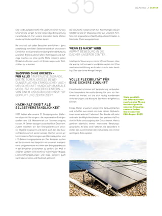 Sitz- und Loungebereiche mit Ladefunktionen für das
Smartphone sorgen für die notwendige Entspannung
zwischendurch. Für unsere kleinsten Gäste stehen
moderne Kinderspielflächen bereit.
Bei uns soll sich jeder Besucher wohlfühlen – ganz
unabhängig vom Alter. Selbstverständlich sind unsere
Center für eine generationenübergreifende Nutzung
gestaltet. Breite Ladenstraßen, Rolltreppen und Auf-
züge machen es ohne große Mühe möglich, jeden
Winkel des Centers auch mit Kinderwagen oder Roll-
stühlen zu erkunden.
SHOPPING OHNE ­
GRENZEN -
FÜR ALLE! STUFENLOSE ZUGÄNGE,
BREITE TÜREN, GROSSE BEWE-
GUNGSFLÄCHEN ERMÖGLICHEN AUCH
MENSCHEN MIT HANDICAP MAXIMALE
MOBILITÄT IN UNSEREN CENTERN. –
VON EINEM ­
UNABHÄNGIGEN INSTITUT
GEPRÜFT UND ZERTIFIZIERT.
NACHHALTIGKEIT ALS
SELBSTVERSTÄNDLICHKEIT
2021 hatten alle unsere 21 Shoppingcenter Liefer-
verträge mit Versorgern, die regenerative Energie-
quellen wie z. 
B. Wasserkraft zur Stromerzeugung
nutzen, 19 Center bezogen ausschließlich Ökostrom.
Zudem möchten wir den Energieverbrauch unse-
rer Objekte insgesamt und damit auch den CO2-Aus-
stoß kontinuierlich weiter senken. Hierfür setzen wir
hochmoderne Technologien wie Wärmetauscher und
LED-Beleuchtungssysteme ein. Des Weiteren suchen
wir fortlaufend das Gespräch mit unseren Mietpart-
nern, um gemeinsam mit ihnen den Energieverbrauch
in den einzelnen Geschäften zu senken. Der Müll in
unseren Centern wird nicht nur nach Papier/Pappe,
Leichtstoffverpackungen und Glas, sondern auch
nach Speiseresten und Restmüll getrennt.
Die Deutsche Gesellschaft für Nachhaltiges Bauen
(DGNB) hat alle 21 Shoppingcenter aus unserem Port-
folio mit angesehenen Nachhaltigkeitszertifikaten in
Gold oder Platin ausgezeichnet.
WENN ES NACHT WIRD,
KOMMT BEWEGUNG IN DIE
DÄCHER ­
UNSERER CENTER.
Intelligente Steuerungs­
systeme öffnen Klappen, über
die warme Luft entweicht und kältere einströmt. Eine
mechanische ­
Kühlung wird dadurch nicht mehr benö-
tigt. Das spart eine Menge Energie.
VOLLE FLEXIBILITÄT FÜR
EINE SICHERE ZUKUNFT
Einzelhandel ist immer mit Veränderung verbunden.
Eine besondere Herausforderung für uns als Ver-
mieter ist hierbei, auf die sich häufig wandelnden
Anforderungen und Wünsche der Mieter eingehen zu
können.
Einige Mieter erweitern dabei ihre Verkaufsflächen
und schaffen aus einem vormals reinen Verkaufs-
raum einen wahren Erlebnisort. Der Kunde soll mehr
und mehr die Möglichkeit haben, das gewünschte Pro-
dukt in Ruhe und ausgiebig vor Ort zu testen. Hierzu
gehören ebenfalls immer intensivere Beratungs-
gespräche. All dies sind Faktoren, die besonders in
Zeiten des zunehmenden Onlinehandels eine immer
wichtigere Rolle spielen.
Viele zusätzli-
che ­Informationen
rund ­
um das Thema
­Nachhaltigkeit in
­unseren Shopping-
centern ­finden
Sie in unserem
­ESG-Report 2021!
35 Das Portfolio / CENTER
 