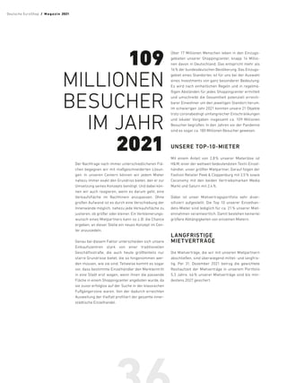 Der Nachfrage nach immer unterschiedlicheren Flä-
chen begegnen wir mit maßgeschneiderten Lösun-
gen: In unseren Centern können wir jedem Mieter
nahezu immer exakt den Grundriss bieten, den er zur
Umsetzung seines Konzepts benötigt. Und dabei kön-
nen wir auch reagieren, wenn es darum geht, eine
Verkaufsfläche im Nachhinein anzupassen. Ohne
großen Aufwand ist es durch eine Verschiebung der
Innenwände möglich, nahezu jede Verkaufsfläche zu
justieren, ob größer oder kleiner. Ein Verkleinerungs-
wunsch eines Mietpartners kann so z. B. die Chance
ergeben, an dieser Stelle ein neues Konzept im Cen-
ter anzusiedeln.
Genau bei diesem Faktor unterscheiden sich unsere
Einkaufszentren stark von einer traditionellen
Geschäftsstraße, die auch heute größtenteils nur
starre Grundrisse bietet, die so hingenommen wer-
den müssen, wie sie sind. Teilweise kommt es sogar
vor, dass bestimmte Einzelhändler den Markteintritt
in eine Stadt erst wagen, wenn ihnen die passende
Fläche in einem Shoppingcenter angeboten wurde, da
sie zuvor erfolglos auf der Suche in der klassischen
Fußgängerzone waren. Von der dadurch erreichten
Ausweitung der Vielfalt profitiert der gesamte inner-
städtische Einzelhandel.
Über 17 Millionen Menschen leben in den Einzugs-
gebieten unserer Shoppingcenter, knapp 14 Millio-
nen davon in Deutschland. Das entspricht mehr als
16 % der bundesdeutschen Bevölkerung. Das Einzugs-
gebiet eines Standortes ist für uns bei der Auswahl
eines Investments von ganz besonderer Bedeutung:
Es wird nach einheitlichen Regeln und in regelmä-
ßigen Abständen für jedes Shoppingcenter ermittelt
und umschreibt die Gesamtheit potenziell erreich-
barer Einwohner um den jeweiligen Standort herum.
Im schwierigen Jahr 2021 konnten unsere 21 Objekte
trotz coronabedingt umfangreicher Einschränkungen
und lokaler Vorgaben insgesamt ca. 109 Millionen
Besucher begrüßen. In den Jahren vor der Pandemie
sind es sogar ca. 180 Millionen Besucher gewesen.
UNSERE TOP-10-MIETER
Mit einem Anteil von 2,8 
% unserer Mieterlöse ist
HM, einer der weltweit bedeutendsten Textil-Einzel-
händler, unser größter Mietpartner. Darauf folgen der
Fashion Retailer Peek  Cloppenburg mit 2,5 % sowie
Ceconomy mit den beiden Vertriebsmarken Media
Markt und Saturn mit 2,4 %.
Dabei ist unser Mietvertragsportfolio sehr diver-
sifiziert aufgestellt: Die Top  10 unserer Einzelhan-
dels-Mieter sind lediglich für ca. 21 % unserer Miet­
einnahmen verantwortlich. Damit bestehen keinerlei
größere Abhängigkeiten von einzelnen Mietern.
LANGFRISTIGE
MIETVERTRÄGE
Die Mietverträge, die wir mit unseren Mietpartnern
abschließen, sind überwiegend mittel- und langfris-
tig. Per 31. Dezember 2021 betrug die gewichtete
Restlaufzeit der Mietverträge in unserem Portfolio
5,3 Jahre. 46 
% unserer Mietverträge sind bis min-
destens 2027 gesichert.
109
MILLIONEN
BESUCHER
IM JAHR
2021
Deutsche EuroShop  /  M a gaz i n 2021
 