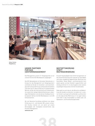 UNSER PARTNER
FÜR DAS
CENTERMANAGEMENT
Das Management unserer 21 Shoppingcenter ist an
unseren Partner ECE Marketplaces ausgelagert.
Die ECE Marketplaces ist führender Dienstleister in
Europa für das Management von Shoppingcentern
und bietet als Teil der im Immobilien- und Investment-
geschäft aktiven ECE Group umfassende Kompetenz
und mehr als 57 Jahre Erfahrung im professionellen
Betrieb und bei der Vermarktung von Einkaufszent-
ren sowie ihrer stetigen Weiterentwicklung zu leben-
digen Marktplätzen und attraktiven Stadtquartieren.
Europaweit betreut die ECE Marketplaces rund 200
Einkaufszentren.
Wir als Deutsche EuroShop profitieren von dieser
Erfahrung im In- und Ausland. Mit unserer schlan-
ken Struktur können wir uns damit auf unsere
Kernaufgabe und -kompetenz konzentrieren: das
Portfolio-Management.
www.ece.com
MIETOPTIMIERUNG
STATT
MIETMAXIMIERUNG
Eine der Hauptaufgaben des Centermanagements ist
die Zusammensetzung einer speziell auf das Objekt
und seine Umgebung abgestimmten Mischung von
Geschäften. Dieser Mieter- und Branchenmix wird
jeweils genau auf den Standort zugeschnitten und
ständig verfeinert. Er ist das Ergebnis einer jeweils
sorgfältigen Analyse des örtlichen Einzelhandels. 	
Dabei geht es auch darum, die Wünsche und Bedürf-
nisse der Kunden zu erkennen. So siedeln wir in unse-
ren Centern auch gerne Einzelhändler aus Branchen
an, die aufgrund des Mietniveaus in 1a-Lagen nahezu
nicht mehr in den Innenstädten zu finden sind, z. 
B.
Spielwaren- und Porzellanfachgeschäfte.
Allee-Center,
Magdeburg
Deutsche EuroShop  /  M a gaz i n 2021
 