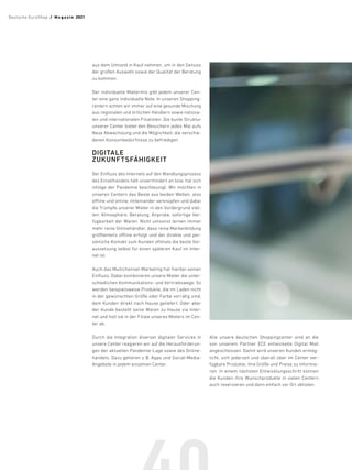 aus dem Umland in Kauf nehmen, um in den Genuss
der großen Auswahl sowie der Qualität der Beratung
zu kommen.
Der individuelle Mietermix gibt jedem unserer Cen-
ter eine ganz individuelle Note. In unseren Shopping-
centern achten wir immer auf eine gesunde Mischung
aus regionalen und örtlichen Händlern sowie nationa-
len und internationalen Filialisten. Die bunte Struktur
unserer Center bietet den Besuchern jedes Mal aufs
Neue Abwechslung und die Möglichkeit, die verschie-
denen Konsumbedürfnisse zu befriedigen.
DIGITALE
ZUKUNFTSFÄHIGKEIT
Der Einfluss des Internets auf den Wandlungsprozess
des Einzelhandels hält unvermindert an bzw. hat sich
infolge der Pandemie beschleunigt. Wir möchten in
unseren Centern das Beste aus beiden Welten, also
offline und online, miteinander verknüpfen und dabei
die Trümpfe unserer Mieter in den Vordergrund stel-
len: Atmosphäre, Beratung, Anprobe, sofortige Ver-
fügbarkeit der Waren. Nicht umsonst lernen immer
mehr reine Onlinehändler, dass reine Markenbildung
größtenteils offline erfolgt und der direkte und per-
sönliche Kontakt zum Kunden oftmals die beste Vor-
aussetzung selbst für einen späteren Kauf im Inter-
net ist.
Auch das Multichannel-Marketing hat hierbei seinen
Einfluss: Dabei kombinieren unsere Mieter die unter-
schiedlichen Kommunikations- und Vertriebswege: So
werden beispielsweise Produkte, die im Laden nicht
in der gewünschten Größe oder Farbe vorrätig sind,
dem Kunden direkt nach Hause geliefert. Oder aber
der Kunde bestellt seine Waren zu Hause via Inter-
net und holt sie in der Filiale unseres Mieters im Cen-
ter ab.
Durch die Integration diverser digitaler Services in
unsere Center reagieren wir auf die Herausforderun-
gen der aktuellen Pandemie-Lage sowie des Online-
handels. Dazu gehören z. B. Apps und Social-Media-
Angebote in jedem einzelnen Center.
Alle unsere deutschen Shoppingcenter sind an die
von unserem Partner ECE entwickelte Digital Mall
angeschlossen. Damit wird unseren Kunden ermög-
licht, sich jederzeit und überall über im Center ver-
fügbare Produkte, ihre Größe und Preise zu informie-
ren. In einem nächsten Entwicklungsschritt können
die Kunden ihre Wunschprodukte in vielen Centern
auch reservieren und dann einfach vor Ort abholen.
Deutsche EuroShop  /  M a gaz i n 2021
 